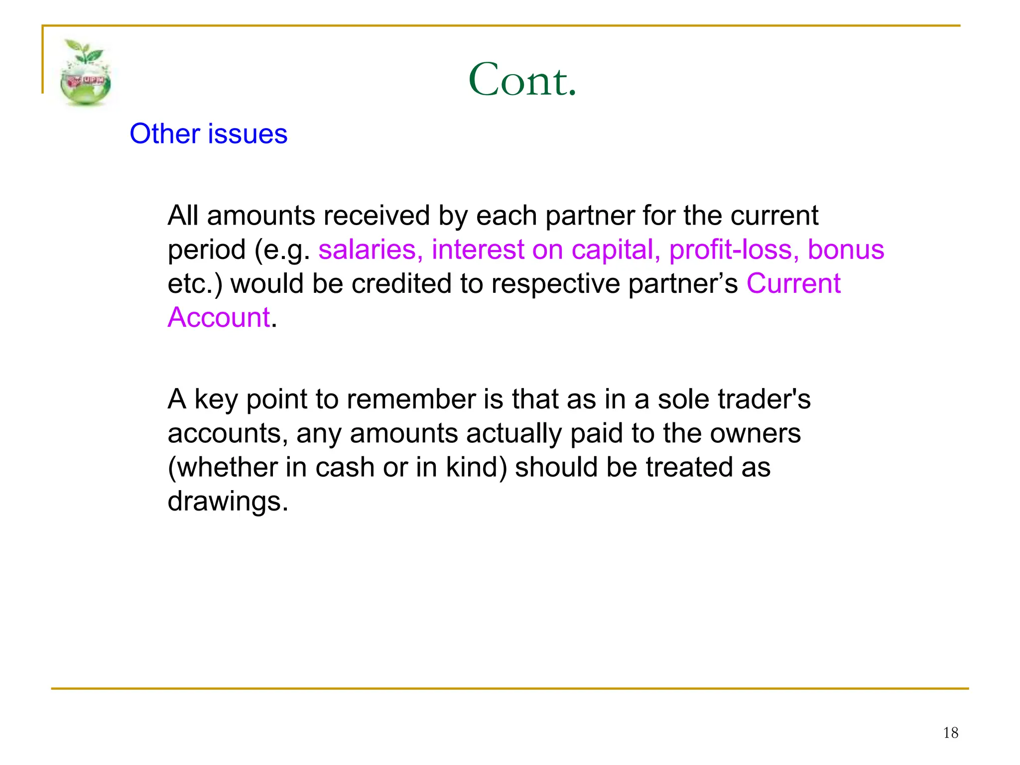 18
Other issues
All amounts received by each partner for the current
period (e.g. salaries, interest on capital, profit-loss, bonus
etc.) would be credited to respective partner’s Current
Account.
A key point to remember is that as in a sole trader's
accounts, any amounts actually paid to the owners
(whether in cash or in kind) should be treated as
drawings.
Cont.
 