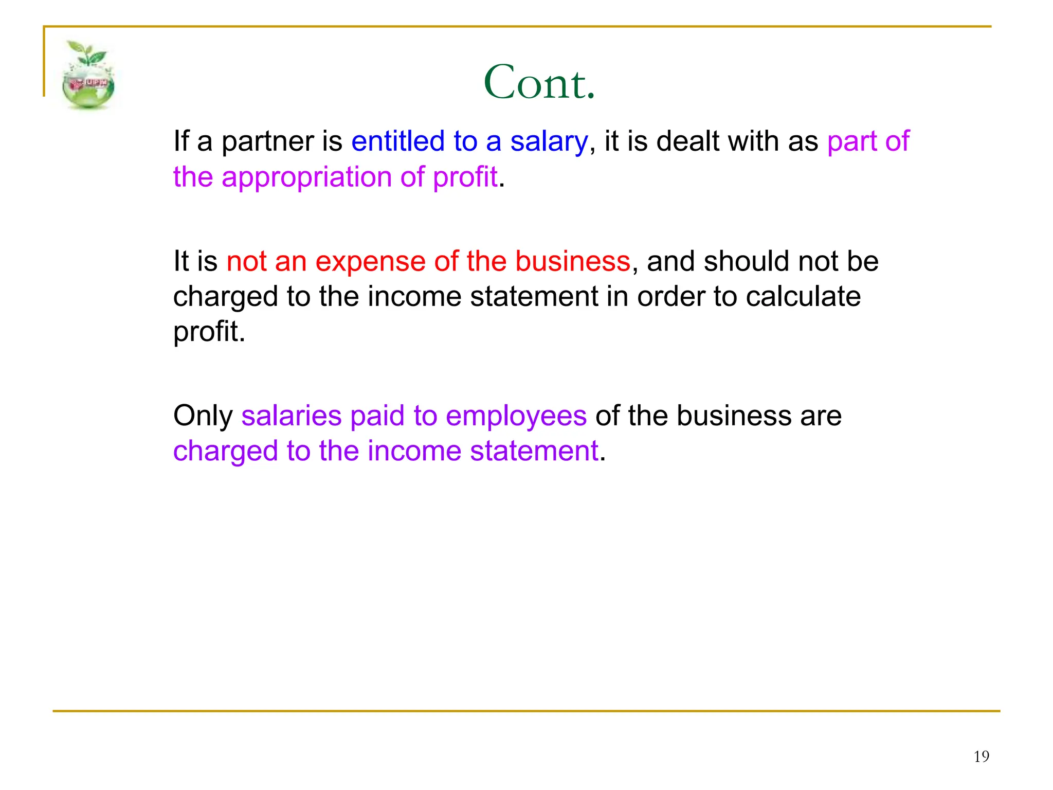 19
If a partner is entitled to a salary, it is dealt with as part of
the appropriation of profit.
It is not an expense of the business, and should not be
charged to the income statement in order to calculate
profit.
Only salaries paid to employees of the business are
charged to the income statement.
Cont.
 