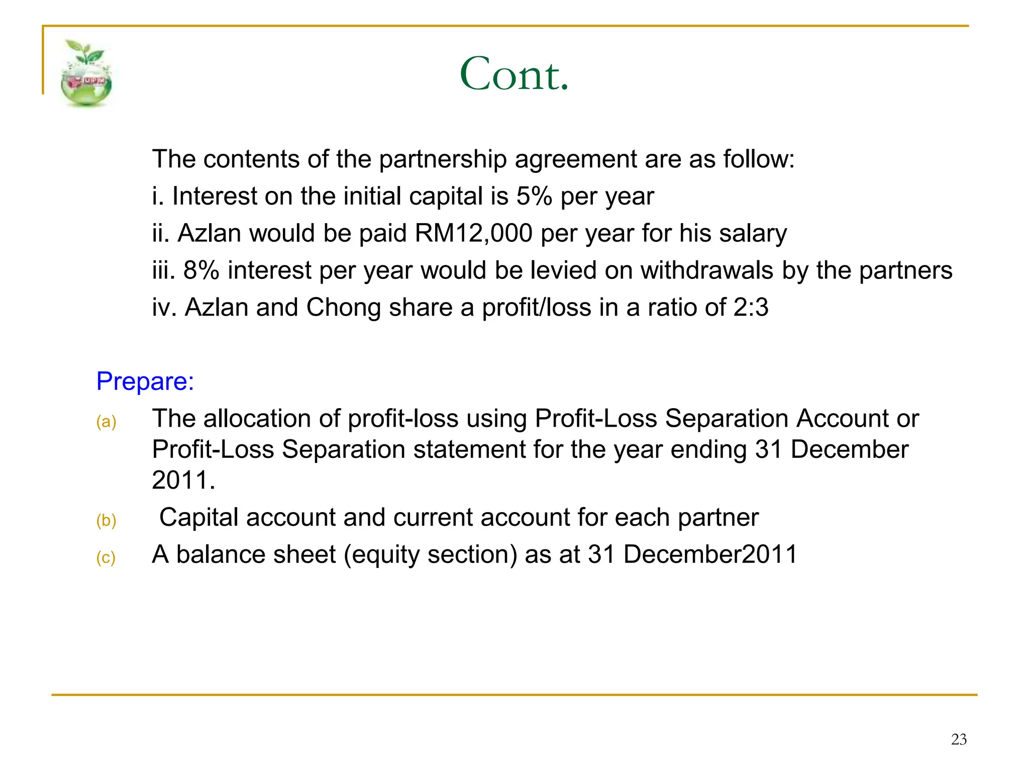 23
Cont.
The contents of the partnership agreement are as follow:
i. Interest on the initial capital is 5% per year
ii. Azlan would be paid RM12,000 per year for his salary
iii. 8% interest per year would be levied on withdrawals by the partners
iv. Azlan and Chong share a profit/loss in a ratio of 2:3
Prepare:
(a) The allocation of profit-loss using Profit-Loss Separation Account or
Profit-Loss Separation statement for the year ending 31 December
2011.
(b) Capital account and current account for each partner
(c) A balance sheet (equity section) as at 31 December2011
 