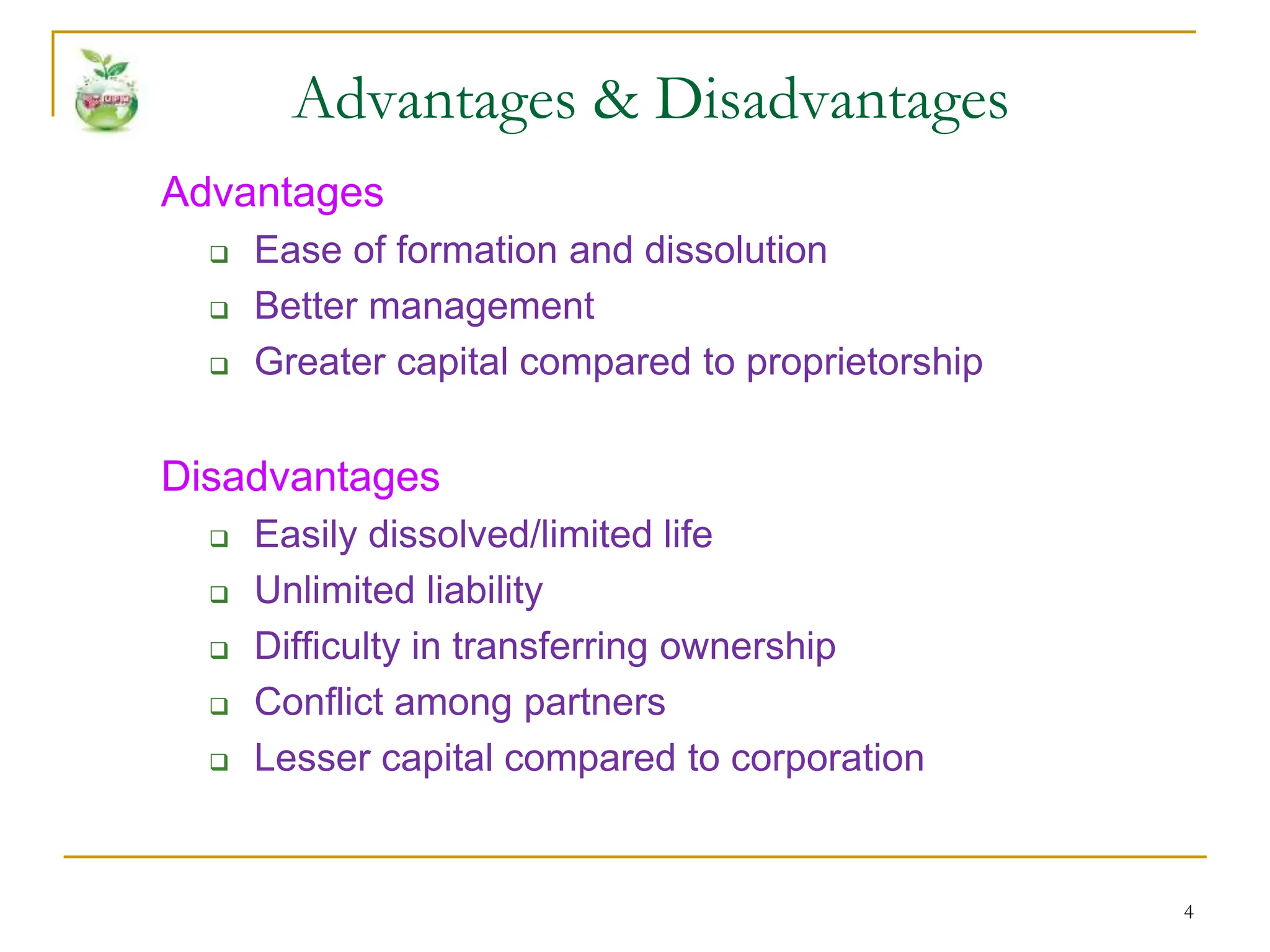 4
Advantages
 Ease of formation and dissolution
 Better management
 Greater capital compared to proprietorship
Disadvantages
 Easily dissolved/limited life
 Unlimited liability
 Difficulty in transferring ownership
 Conflict among partners
 Lesser capital compared to corporation
Advantages & Disadvantages
 
