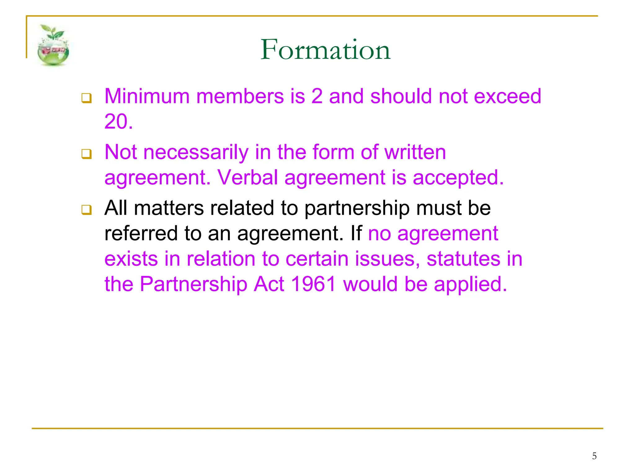 5
 Minimum members is 2 and should not exceed
20.
 Not necessarily in the form of written
agreement. Verbal agreement is accepted.
 All matters related to partnership must be
referred to an agreement. If no agreement
exists in relation to certain issues, statutes in
the Partnership Act 1961 would be applied.
Formation
 