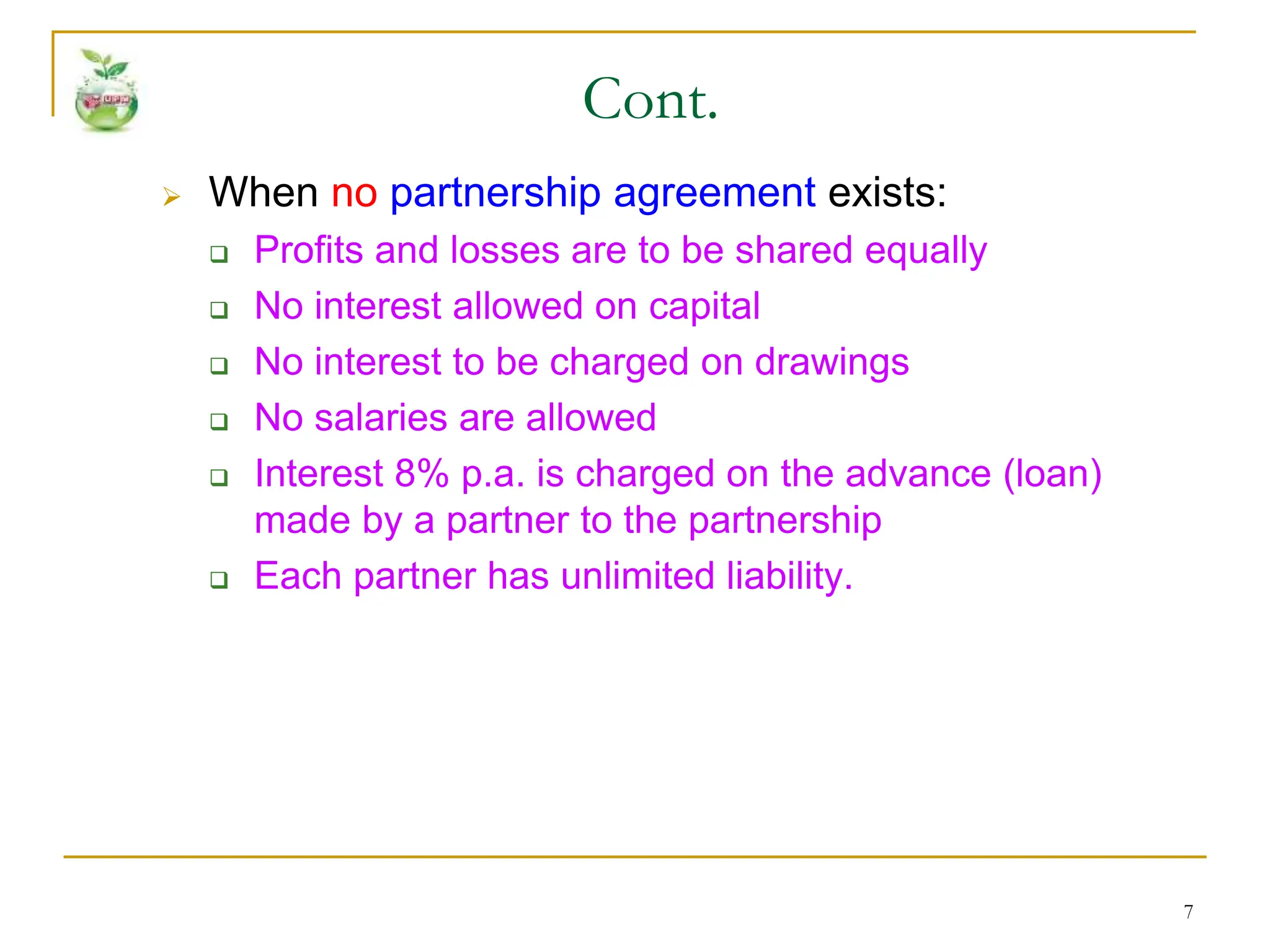 7
 When no partnership agreement exists:
 Profits and losses are to be shared equally
 No interest allowed on capital
 No interest to be charged on drawings
 No salaries are allowed
 Interest 8% p.a. is charged on the advance (loan)
made by a partner to the partnership
 Each partner has unlimited liability.
Cont.
 