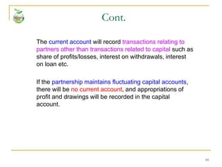 10
The current account will record transactions relating to
partners other than transactions related to capital such as
share of profits/losses, interest on withdrawals, interest
on loan etc.
If the partnership maintains fluctuating capital accounts,
there will be no current account, and appropriations of
profit and drawings will be recorded in the capital
account.
Cont.
 