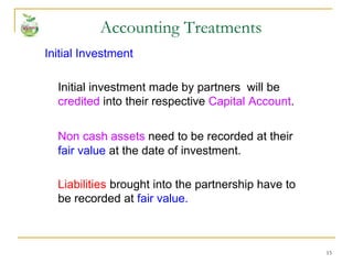 15
Initial Investment
Initial investment made by partners will be
credited into their respective Capital Account.
Non cash assets need to be recorded at their
fair value at the date of investment.
Liabilities brought into the partnership have to
be recorded at fair value.
Accounting Treatments
 
