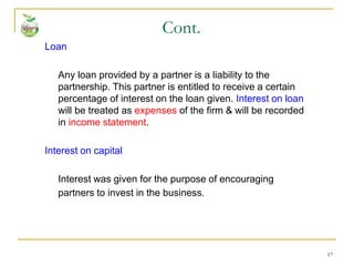 17
Loan
Any loan provided by a partner is a liability to the
partnership. This partner is entitled to receive a certain
percentage of interest on the loan given. Interest on loan
will be treated as expenses of the firm & will be recorded
in income statement.
Interest on capital
Interest was given for the purpose of encouraging
partners to invest in the business.
Cont.
 