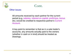 18
Other issues
All amounts received by each partner for the current
period (e.g. salaries, interest on capital, profit-loss, bonus
etc.) would be credited to respective partner’s Current
Account.
A key point to remember is that as in a sole trader's
accounts, any amounts actually paid to the owners
(whether in cash or in kind) should be treated as
drawings.
Cont.
 