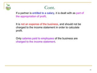 19
If a partner is entitled to a salary, it is dealt with as part of
the appropriation of profit.
It is not an expense of the business, and should not be
charged to the income statement in order to calculate
profit.
Only salaries paid to employees of the business are
charged to the income statement.
Cont.
 