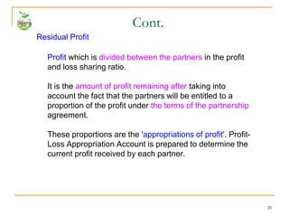 20
Residual Profit
Profit which is divided between the partners in the profit
and loss sharing ratio.
It is the amount of profit remaining after taking into
account the fact that the partners will be entitled to a
proportion of the profit under the terms of the partnership
agreement.
These proportions are the 'appropriations of profit'. Profit-
Loss Appropriation Account is prepared to determine the
current profit received by each partner.
Cont.
 