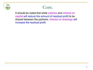 21
It should be noted that while salaries and interest on
capital will reduce the amount of residual profit to be
shared between the partners, interest on drawings will
increase the residual profit.
Cont.
 