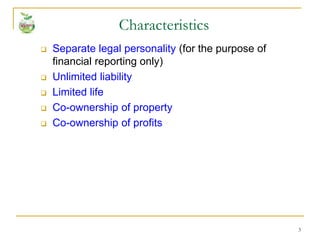 3
 Separate legal personality (for the purpose of
financial reporting only)
 Unlimited liability
 Limited life
 Co-ownership of property
 Co-ownership of profits
Characteristics
 