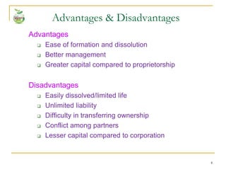 4
Advantages
 Ease of formation and dissolution
 Better management
 Greater capital compared to proprietorship
Disadvantages
 Easily dissolved/limited life
 Unlimited liability
 Difficulty in transferring ownership
 Conflict among partners
 Lesser capital compared to corporation
Advantages & Disadvantages
 