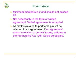 5
 Minimum members is 2 and should not exceed
20.
 Not necessarily in the form of written
agreement. Verbal agreement is accepted.
 All matters related to partnership must be
referred to an agreement. If no agreement
exists in relation to certain issues, statutes in
the Partnership Act 1961 would be applied.
Formation
 