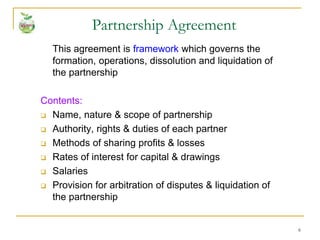 6
This agreement is framework which governs the
formation, operations, dissolution and liquidation of
the partnership
Contents:
 Name, nature & scope of partnership
 Authority, rights & duties of each partner
 Methods of sharing profits & losses
 Rates of interest for capital & drawings
 Salaries
 Provision for arbitration of disputes & liquidation of
the partnership
Partnership Agreement
 