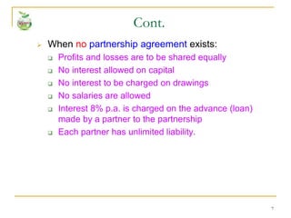 7
 When no partnership agreement exists:
 Profits and losses are to be shared equally
 No interest allowed on capital
 No interest to be charged on drawings
 No salaries are allowed
 Interest 8% p.a. is charged on the advance (loan)
made by a partner to the partnership
 Each partner has unlimited liability.
Cont.
 