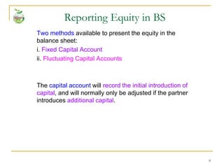 9
Two methods available to present the equity in the
balance sheet:
i. Fixed Capital Account
ii. Fluctuating Capital Accounts
The capital account will record the initial introduction of
capital, and will normally only be adjusted if the partner
introduces additional capital.
Reporting Equity in BS
 