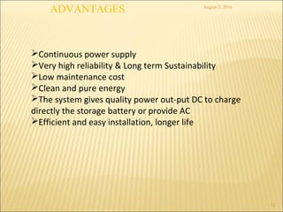 August 3, 2016
12
Continuous power supply
Very high reliability & Long term Sustainability
Low maintenance cost
Clean and pure energy
The system gives quality power out-put DC to charge
directly the storage battery or provide AC
Efficient and easy installation, longer life
ADVANTAGES
 