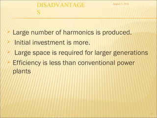  Large number of harmonics is produced.
 Initial investment is more.
 Large space is required for larger generations
 Efficiency is less than conventional power
plants
August 3, 2016
13
DISADVANTAGE
S
 