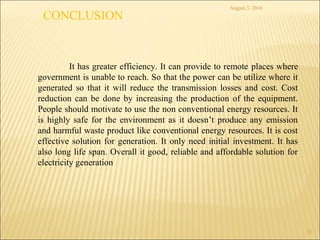 August 3, 2016
15
It has greater efficiency. It can provide to remote places where
government is unable to reach. So that the power can be utilize where it
generated so that it will reduce the transmission losses and cost. Cost
reduction can be done by increasing the production of the equipment.
People should motivate to use the non conventional energy resources. It
is highly safe for the environment as it doesn’t produce any emission
and harmful waste product like conventional energy resources. It is cost
effective solution for generation. It only need initial investment. It has
also long life span. Overall it good, reliable and affordable solution for
electricity generation
CONCLUSION
 