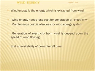  Wind energy is the energy which is extracted from wind
 Wind energy needs less cost for generation of electricity.
 Maintenance cost is also less for wind energy system
 Generation of electricity from wind is depend upon the
speed of wind flowing
 that unavailability of power for all time.
3
August 3, 2016
WIND ENERGY
 