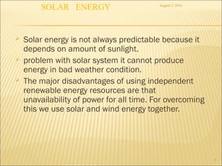  Solar energy is not always predictable because it
depends on amount of sunlight.
 problem with solar system it cannot produce
energy in bad weather condition.
 The major disadvantages of using independent
renewable energy resources are that
unavailability of power for all time. For overcoming
this we use solar and wind energy together.
4
August 3, 2016
SOLAR ENERGY
 