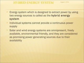  Energy system which is designed to extract power by using
two energy sources is called as the hybrid energy
system
 Individual systems cannot provide a continuous power
supply
 Solar and wind energy systems are omnipresent, freely
available, environmental friendly, and they are considered
as promising power generating sources due to their
availability
5
August 3, 2016
HYBRID ENERGY SYSTEM
 