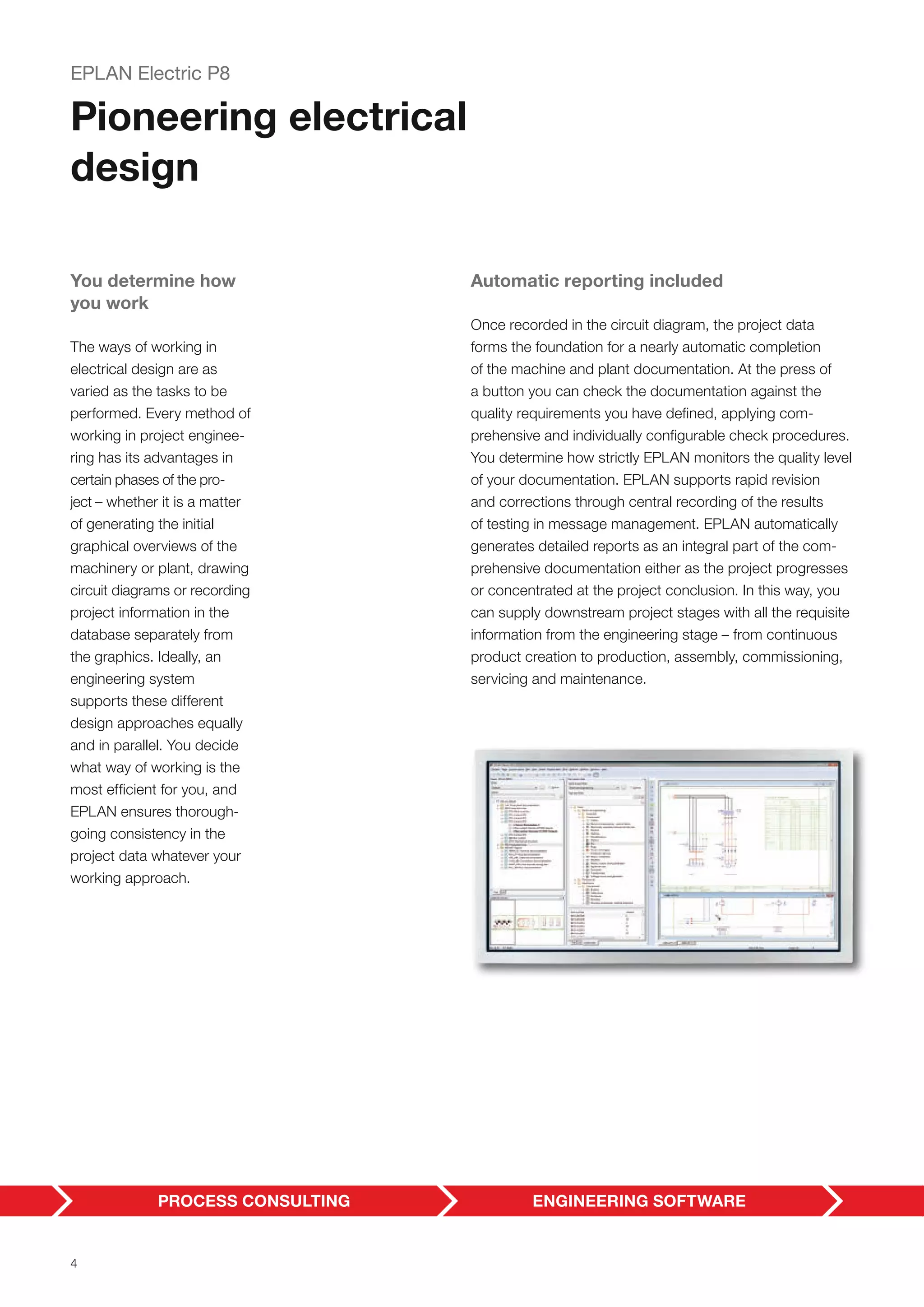 You determine how
you work
The ways of working in
electrical design are as
varied as the tasks to be
performed. Every method of
working in project enginee-
ring has its advantages in
certain phases of the pro-
ject – whether it is a matter
of generating the initial
graphical overviews of the
machinery or plant, drawing
circuit diagrams or recording
project information in the
database separately from
the graphics. Ideally, an
engineering system
supports these different
design approaches equally
and in parallel. You decide
what way of working is the
most efficient for you, and
EPLAN ensures thorough-
going consistency in the
project data whatever your
working approach.
EPLAN Electric P8
Pioneering electrical
design
Automatic reporting included
Once recorded in the circuit diagram, the project data
forms the foundation for a nearly automatic completion
of the machine and plant documentation. At the press of
a button you can check the documentation against the
quality requirements you have defined, applying com-
prehensive and individually configurable check procedures.
You determine how strictly EPLAN monitors the quality level
of your documentation. EPLAN supports rapid revision
and corrections through central recording of the results
of testing in message management. EPLAN automatically
generates detailed reports as an integral part of the com-
prehensive documentation either as the project progresses
or concentrated at the project conclusion. In this way, you
can supply downstream project stages with all the requisite
information from the engineering stage – from continuous
product creation to production, assembly, commissioning,
servicing and maintenance.
4
 