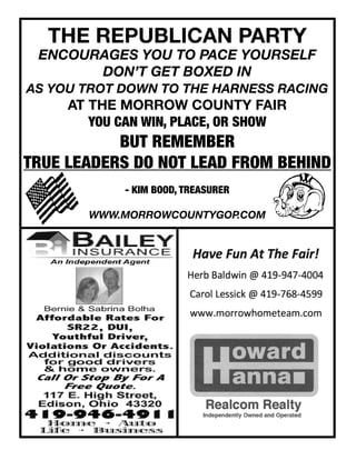 THE REPUBLICAN PARTY
ENCOURAGES YOU TO PACE YOURSELF
DON’T GET BOXED IN
AS YOU TROT DOWN TO THE HARNESS RACING
AT THE MORROW COUNTY FAIR
YOU CAN WIN, PLACE, OR SHOW
BUT REMEMBER
TRUE LEADERS DO NOT LEAD FROM BEHIND
- KIM BOOD, TREASURER
WWW.MORROWCOUNTYGOP.COM
 