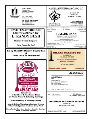 Enjoy The 2014 Morrow County Fair
&
Good Luck At The Races!
Come in for
a Cold Beer & Handmade Pizza
on Thurs, Friday & Saturday Evenings
•
Prime Rib Friday & Saturday Evening
•
Liver & Onions Thursday &Saturday Evening
Other Daily Specials Available Every Week
Hours Sunday 8am-2pm Monday - Saturday 6am-2pm
Thurs. Fri. Saturday 5pm-8pm
HAVE FUN AT THE FAIR!
COMPLIMENTS OF
L. RANDY BUSH
ngineer
Compliments of
L. Randy Bush
Morrow County Engineer
Have fun at the fair
37 YEARS OF
SERVING
MORROW COUNTY
Accounting		 Insurance	 Tax Planning
Tax & Financial		 & Annuities	 Consulting and
Planning	 Preparation
L. MARK DANN
CERTIFIED PUBLIC ACCOUNTANT
e-mail : markdanncpa@udata.com
www.markdanncpa.com
“Specializing in Equine and Small Business Taxation”
(Over 30 yrs experience)
210 S.SANDUSKY AVE.	
UPPER SANDUSKY, OHIO 43351	 83 1/2 S. Main Street
419-294-5620	 Mt. Gilead, Ohio 43338
Fax: 419-294-1708	 419-947-1116
Morrow County Engineer
Have fun at the fair!
 