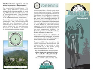 The Assaults® are organized and run
by the Freewheelers of Spartanburg.
The Assault on Mt. Mitchell began in 1975,
when a group of friends led by John Bryan
decided to ride from Spartanburg, SC, to the
top of Mt. Mitchell—the highest point east
of the Mississippi River. From that casual
beginning, the annual event has become one
of the best known centuries in the country.
Part of the ride is along the Blue Ridge
Parkway and it ends at the top of Mt. Mitchell
State Park, where the number of riders is
limited by both the National Park Service and
the Mt. Mitchell State Park rules. Therefore,
the Assault on Mt. Mitchell has been limited
to 800 finishers for a number of years.
The finish line of the Assault on Mt Mitchell
Thank you for taking a moment to read about
sponsorship for the Assaults®. The Assaults
are organized and run by the Freewheelers of
Spartanburg.TheFreewheelersisanonprofit,
501-(c)4 organization that promotes cycling
and cycling safety throughout the upstate of
SouthCarolinaandwesternNorthCarolina.In
addition, the Freewheelers support multiple
non-profitorganizationsbymakingdonations
to these charities in return for volunteer
support. In 2011, the Freewheelers donated
over $8000 from the Assaults proceeds to
non-profit organizations, including The
Spartanburg Humane Society, Mobile Meals,
Mt. Mitchell State Park, and others.
For over 38 years the Assault on Mt. Mitchell
hasgrowninpopularityandfame.TheAssault
on Marion was added in 1994 allowing even
more athletes to enjoy the experience.
Today, over 1,300 riders from all over the
country participate in this annual event and
with your help we can continue to make
the Assaults one of the greatest cycling
experiences available to the public.
For more information on sponsorship
please contact the Assault’s Directors
Keenan Mullen or Angela Halstead
Email: director@theassaults.com
Phone: 864-909-4654 or 864-415-1931
Sponsorship
TheAssaults.com
 