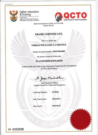 G.P-S.008-10137
higher education
&-training
TAAGTO7
ouality Gounci! lor rrades & occupations
Department:
Higher Education and Training
REPUBLIC OF SOUTH AFRICA
Skills Development Act 1998, Act 97 of 1998
Section 26D (4
TRADE CERTIFICATE
This is to certiff that
. . TOBIAS WILLIAMS LA GRANGE
,,i, "
"'
Identity documentnumber: 7904275044085
has Passed a ffade test in the trade
-l
,I., PLATER/BOILERMAKER
(Listedlirade and Code on the Organising Framework for Occupations
651302: Boilermaker)
A,WWChief Executive Offrcer
Quahry Council for Trades and Oocupations
Certificate Number:
Date Trade Tested:
Date issued:
12n0610
2016-03-01
201G04-29
zA 0052556
 