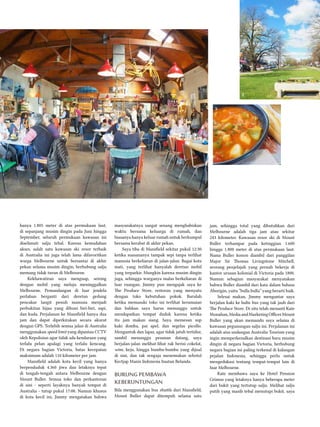 hanya 1.805 meter di atas permukaan laut,
di sepanjang musim dingin pada Juni hingga
September, seluruh permukaan kawasan ini
diselimuti salju tebal. Karena kemudahan
akses, salah satu kawasan ski resor terbaik
di Australia ini juga telah lama difavoritkan
warga Melbourne untuk bersantai di akhir
pekan selama musim dingin, berhubung salju
memang tidak turun di Melbourne.
Kekhawatiran saya menguap, seiring
dengan mobil yang melaju meninggalkan
Melbourne. Pemandangan di luar jendela
perlahan berganti dari deretan gedung
pencakar langit penuh manusia menjadi
perbukitan hijau yang dihuni biri-biri, sapi,
dan kuda. Perjalanan ke Mansfield hanya dua
jam dan dapat diperkirakan secara akurat
dengan GPS. Terlebih semua jalan di Australia
menggunakan speed limit yang dipantau CCTV
oleh Kepolisian agar tidak ada kendaraan yang
terlalu pelan apalagi yang terlalu kencang.
Di negara bagian Victoria, batas kecepatan
maksimum adalah 110 kilometer per jam.
Mansfield adalah kota kecil yang hanya
berpenduduk 4.360 jiwa dan letaknya tepat
di tengah-tengah antara Melbourne dengan
Mount Buller. Semua toko dan perkantoran
di sini - seperti layaknya banyak tempat di
Australia - tutup pukul 17:00. Namun khusus
di kota kecil ini, Jimmy mengatakan bahwa
masyarakatnya sangat senang menghabiskan
waktu bersama keluarga di rumah, dan
biasanya hanya keluar rumah untuk berkumpul
bersama kerabat di akhir pekan.
Saya tiba di Mansfield sekitar pukul 12:30
ketika suasananya tampak sepi tanpa terlihat
manusia berkeliaran di jalan-jalan. Bagai kota
mati, yang terlihat hanyalah deretan mobil
yang terparkir. Mungkin karena musim dingin
juga, sehingga warganya malas berkeliaran di
luar ruangan. Jimmy pun mengajak saya ke
The Produce Store, restoran yang menyatu
dengan toko kebutuhan pokok. Barulah
ketika memasuki toko ini terlihat keramaian
dan bahkan saya harus menunggu untuk
mendapatkan tempat duduk karena ketika
itu jam makan siang. Saya memesan sup
kaki domba, pai apel, dan segelas picollo.
Mengantuk dan lapar, agar tidak jatuh tertidur,
sambil menunggu pesanan datang, saya
berjalan-jalan melihat-lihat rak berisi cokelat,
wine, keju, hingga bumbu-bumbu yang dijual
di sini, dan tak sengaja menemukan sebotol
Kectjap Manis Indonesia buatan Belanda.
Burung Pembawa
Keberuntungan
Bila menggunakan bus shuttle dari Mansfield,
Mount Buller dapat ditempuh selama satu
jam, sehingga total yang dibutuhkan dari
Melbourne adalah tiga jam atau sekitar
243 kilometer. Kawasan resor ski di Mount
Buller terhampar pada ketinggian 1.600
hingga 1.800 meter di atas permukaan laut.
Nama Buller konon diambil dari panggilan
Major Sir Thomas Livingstone Mitchell,
seorang penjelajah yang pernah bekerja di
kantor urusan kolonial di Victoria pada 1800.
Namun sebagian masyarakat menyatakan
bahwa Buller diambil dari kata dalam bahasa
Aborigin, yaitu “bulla bulla” yang berarti baik.
Selesai makan, Jimmy mengantar saya
berjalan kaki ke halte bus yang tak jauh dari
The Produce Store. Di situ telah menanti Kate
Monahan,MediaandMarketingOfficerMount
Buller yang akan memandu saya selama di
kawasan pegunungan salju ini. Perjalanan ini
adalah atas undangan Australia Tourism yang
ingin memperkenalkan destinasi baru musim
dingin di negara bagian Victoria, berhubung
negara bagian ini paling terkenal di kalangan
pejalan Indonesia, sehingga perlu untuk
mengedukasi tentang tempat-tempat lain di
luar Melbourne.
Kate membawa saya ke Hotel Pension
Grimus yang letaknya hanya beberapa meter
dari bukit yang tertutup salju. Melihat salju
putih yang masih tebal menutupi bukit, saya
1
2
3
 