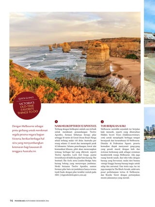 94 PANORAMA NOVEMBER-DESEMBER 2016
naikhelikopterdi12Apostles
Terbang dengan helikopter adalah cara terbaik
untuk menikmati pemandangan Twelve
Apostles, formasi bebatuan berupa pilar
setinggi 50 meter di Great Ocean Road. Harga
sekali terbang mulai 145 dolar Australia per
orang selama 15 menit dan menempuh jarak
45 kilometer. Selama penerbangan, lewat alat
komunikasi khusus, pilot akan menerangkan
tentang berbagai hal yang dilewati, seperti
Twelve Apostles; Loch Ard Gorge, pantai
tersembunyi di balik dua pilar batu karang; The
Sentinel; The Arch; serta London Bridge, batu
karang bolong yang menyerupai jembatan.
Meski bernama Twelve Apostles, namun
formasi pilar batu ini jumlahnya hanya tersisa
tujuh buah, dengan pilar terakhir runtuh pada
2005. (12apostleshelicopters.com.au)
TUR BERJALAN KAKI
Melbourne memiliki sejumlah tur berjalan
kaki menarik, seperti yang ditawarkan
Hidden Secret Tours (hiddensecretstours.
com) untuk menjelajahi berbagai tempat
bersejarah dan tersembunyi di Melbourne.
Dimulai di Federation Square, peserta
kemudian diajak menyusuri gang-gang
yang penuh mural, dengan kafe dan
restoran berkonsep unik sebagai cerminan
karakteristik warga Melbourne. Ada juga
ruang bawah tanah, dan toko-toko dengan
barang yang bervariasi, mulai dari busana
vintage hingga barang-barang magis untuk
sulap dan meramal. Dan tentu saja, tur ini
jugamampirke The BlockArcade, salah satu
pusat perbelanjaan tertua di Melbourne,
dan Bourke Street dengan pertunjukan
musisi jalanannya yang meriah.
Victoria’s
Old-Time
Favorite
Things to Do
QUICK GLANCE
Dengan Melbourne sebagai
pintu gerbang untuk menikmati
segala pesona negara bagian
Victoria, berikut berbagai hal
seru yang menyumbangkan
ketenaran bagi kawasan di
tenggara Australia ini.
21
1
 