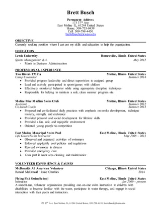 173 37th
Ave. East Moline, IL, 61244 United States, 309-798-4450, brettdbusch@lewisu.edu
Brett Busch
Permanent Address
173 37th Ave
East Moline IL, 61244 United States
Home: 309-755-0459
Cell: 309-798-4450
brettdbusch@lewisu.edu
OBJECTIVE
Currently seeking position where I can use my skills and education to help the organization.
EDUCATION
Lewis University Romeoville, Illinois United States
Sports Management, B.A. May 2015
- Minor in Business Administration
PROFESSIONAL EXPERIENCE
Two Rivers YMCA Moline, Illinois United States
Camp Counselor Summer 2014
 Provided program leadership and direct supervision to assigned group
 Lead and actively participated in sports/games with children
 Effectively monitored behavior while using appropriate discipline techniques
 Responsible for helping to maintain a safe, clean summer program site
Moline Blue Marlins Swim Club Moline, Illinois United States
Assistant Summer 2012
Co-Head Coach Summer 2013
 Prepared and co-facilitated daily practices with emphasis on stroke development, technique
mastery, strength, and endurance
 Provided personal and social development for lifetime skills
 Provided a fun, safe, and enjoyable environment
 Oriented young people to competition
East Moline Municipal Swim Pool East Moline, Illinois United States
Life Guard/Swim Instructor May 2008 – 2013
 Observed and organized activities of swimmers
 Enforced applicable pool policies and regulations
 Rescued swimmers in distress
 Provided emergency care
 Took part in work area cleaning and maintenance
VOLUNTEER EXPERIENCE & CAUSES
McDonalds All American Volunteer Chicago, Illinois United States
Ronald McDonald House Charities 2014
Flying Fish Swim School East Moline, Illinois United States
Instructor Jan 2009 – present
A student-run, volunteer organization providing one-on-one swim instruction to children with
disabilities to become familiar with the water, participate in water therapy, and engage in social
interaction with their peers and instructors.
 