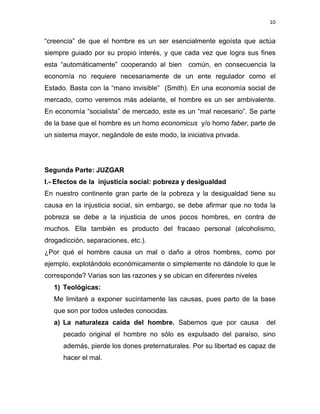 10 
 
“creencia” de que el hombre es un ser esencialmente egoísta que actúa
siempre guiado por su propio interés, y que cada vez que logra sus fines
esta “automáticamente” cooperando al bien común, en consecuencia la
economía no requiere necesariamente de un ente regulador como el
Estado. Basta con la “mano invisible” (Smith). En una economía social de
mercado, como veremos más adelante, el hombre es un ser ambivalente.
En economía “socialista” de mercado, este es un “mal necesario”. Se parte
de la base que el hombre es un homo economicus y/o homo faber, parte de
un sistema mayor, negándole de este modo, la iniciativa privada.
Segunda Parte: JUZGAR
I.- Efectos de la injusticia social: pobreza y desigualdad
En nuestro continente gran parte de la pobreza y la desigualdad tiene su
causa en la injusticia social, sin embargo, se debe afirmar que no toda la
pobreza se debe a la injusticia de unos pocos hombres, en contra de
muchos. Ella también es producto del fracaso personal (alcoholismo,
drogadicción, separaciones, etc.).
¿Por qué el hombre causa un mal o daño a otros hombres, como por
ejemplo, explotándolo económicamente o simplemente no dándole lo que le
corresponde? Varias son las razones y se ubican en diferentes niveles
1) Teológicas:
Me limitaré a exponer sucintamente las causas, pues parto de la base
que son por todos ustedes conocidas.
a) La naturaleza caída del hombre. Sabemos que por causa del
pecado original el hombre no sólo es expulsado del paraíso, sino
además, pierde los dones preternaturales. Por su libertad es capaz de
hacer el mal.
 