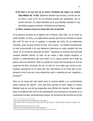 11 
 
b) El bien y el mal van de la mano. Parábola del trigo y la cizaña
(San Mateo 40, 13-24). Sabemos también que el bien y el mal van de
la mano y sólo al fin de los tiempos podrás ser separados, con el
triunfo del bien. En clave filosófica es lo que Maritain llamaba la “ley
del doble progreso contrario” (Filosofía de la Historia).
c) Dios, aunque nunca es causa del mal, lo permite
Si la persona humana es el agente de la historia, pero ésta, no se hace en
cierto sentido, sin Dios, ¿no deberíamos pensar que Dios es también la causa
del mal? El mal no es ni querido ni causado por Dios. Él es totalmente
inocente, pues aunque conoce el mal, no lo causa. “La certeza fundamental,
la roca inconmovible a la cual debemos aferrarnos en esta cuestión del mal
moral, es la inocencia absoluta de Dios”2
. Siguiendo la doctrina del Aquinate
Jacques Maritain afirma: a) Dios no es causa y bajo ningún respecto, ni
directa ni indirectamente del mal moral3
; b) la causa primera de la falta de
gracia viene de nosotros4
. Dios no puede ser causa del mal porque el mal es
ausencia de bien, privación de ser, el mal es “una nada que corroe el ser.
Cuando razonamos en la línea del mal, razonamos en la línea del no ser,
porque el mal no es ser, el es solamente vacío o carencia de ser, negación y
privación”5
Dios no es causa del mal moral, pero lo conoce debido a su conocimiento
divino (ciencia de visión)6
. ¿Por qué Dios permite el mal? Según el mismo
Maritain esta es una de las preguntas más difíciles de resolver. Para nuestro
autor el problema del mal ha ido adquiriendo una importancia creciente en la
conciencia humana, primeramente porque “la conciencia del hombre se ha ido
                                                            
2
Dieu et le permission du mal, DDB, parís, 1963, pág. 11.  
3
Deus nullo modo est causa pecatti, neque directe, neque indirecte. Véase también, Suma de Teología, I-II,
79, I.  
4
Defectus gratiae prima causa est ex nobis 
5
Véase Dieu et la permission du mal, ref. Dada, pág. 16.  
6
Véase la crítica a Lautremont quien afirma que Dios no conoce el mal. 
 