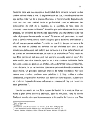 12 
 
haciendo cada vez más sensible a la dignidad de la persona humana y a los
ultrajes que le infiere el mal. El segundo factor es que, simultáneamente con
ese sentido más vivo de la dignidad humana, el hombre ha ido descubriendo
cada vez con más claridad, tanto en profundidad como en extensión, las
dimensiones del mal, de la injusticia, de la crueldad, de toda clase de
crímenes presentes en la historia”7
A medida que se ha ido desarrollando este
proceso, “el problema del mal ha ido adquiriendo una importancia cada vez
más trágica para la conciencia humana”8
Si esto es así, ¿entonces, por qué
Dios lo permite? Una primera razón se explica por la disimetría entre el bien y
el mal, que en pocas palabras “consiste en que todo lo que concierne a la
línea del bien se plantea en términos de ser; mientras que todo lo que
concierne a la línea del mal, todo lo que concierne a la línea del mal como tal
se plantea en términos de no-ser, de nada o de anonadación”9
Otra razón es
que Dios permite el mal, pues del mal siempre se puede sacar el bien10
. En
este sentido, nos dice, además, que “no se puede condenar la historia. Sería
tan poco sensato de parte de un cristiano el condenar los tiempos modernos,
como de parte de los racionalistas (que no se privan de hacerlo) condenar la
edad media. Un principio espiritual erróneo da frutos inevitables: hay que
revelar ese principio, confesar esas pérdidas (…). Hay, unidas a males
verdaderos, adquisiciones humanas que tienen un valor sagrado, puesto que
se producen dependientemente del gobierno providencial: hay que reconocer
esas ganancias”11
.
Una tercera razón es que Dios respeta la libertad de la criatura. Una vez
fijado el plan divino desde la eternidad, este es inmutable. Pero no queda
fijado así no más, sino que tiene en cuenta la libre caída del hombre, que Dios
                                                            
7
Ibid., ref. dada, pág. 11 
8
Ibid, pág. 11  
9
Breve tratado acerca de la existencia y lo existente, DDB, París, 1949, pág. 113. 
10
Véase Humanismo Integral (1936), Carlos Lohle, Buenos Aires, 1960 Pág. 102 
11
Jacques Maritain, Religión y Cultura, Editorial del Pacífico, Santiago 1975, pág. 101. 
 