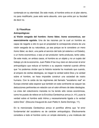 13 
 
contempla en su eternidad. De este modo, el hombre entra en el plan eterno,
no para modificarlo, pues esto sería absurdo, sino que entra por su facultad
de decir no.
2) Filosóficas
Antropológicas:
a) Visión sesgada del hombre: homo faber, homo economicus, ser
esencialmente egoísta. Una de las razones por la cual un hombre es
capaz de negarle a otro lo que en propiedad le corresponde emana de una
visión sesgada de su naturaleza, ya sea porque se le considera un mero
homo faber, es decir, una parte al servicio del todo (el sistema o el Estado),
o un homo economicus, o sea un ser productor: tanto produces, tanto vales.
De este modo, en ambos casos, el hombre es un objeto y no un sujeto del
trabajo y/o de la economía. Juan Pablo II fue muy claro en denunciar el error
antropológico que reduce al hombre a su aspecto material cuando afirma
que “no podemos olvidar que la historia reciente ha mostrado que cuando,
al amparo de ciertas ideologías, se niegan la verdad sobre Dios y la verdad
sobre el hombre, se hace imposible construir una sociedad de rostro
humano. Con la caída de los regímenes del llamado "socialismo real" en
Europa oriental cabe esperar que también en este continente se saquen las
deducciones pertinentes en relación con el valor efímero de tales ideologías.
La crisis del colectivismo marxista no ha tenido sólo raíces económicas,
como he puesto de relieve en la Encíclica Centesimus annus (n. 41), pues la
verdad sobre el hombre está íntima y necesariamente ligada a la verdad
sobre Dios”. (Discurso Inaugural de Juan Pablo II, Santo Domingo, 11).
En la mencionada Centesimus annus el pontífice afirma que “el error
fundamental del socialismo es de carácter antropológico. Efectivamente
considera a todo el hombre como un simple elemento y una molécula del
 