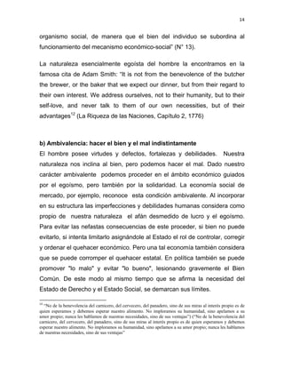 14 
 
organismo social, de manera que el bien del individuo se subordina al
funcionamiento del mecanismo económico-social” (N° 13).
La naturaleza esencialmente egoísta del hombre la encontramos en la
famosa cita de Adam Smith: “It is not from the benevolence of the butcher
the brewer, or the baker that we expect our dinner, but from their regard to
their own interest. We address ourselves, not to their humanity, but to their
self-love, and never talk to them of our own necessities, but of their
advantages12
(La Riqueza de las Naciones, Capítulo 2, 1776)
b) Ambivalencia: hacer el bien y el mal indistintamente
El hombre posee virtudes y defectos, fortalezas y debilidades. Nuestra
naturaleza nos inclina al bien, pero podemos hacer el mal. Dado nuestro
carácter ambivalente podemos proceder en el ámbito económico guiados
por el egoísmo, pero también por la solidaridad. La economía social de
mercado, por ejemplo, reconoce esta condición ambivalente. Al incorporar
en su estructura las imperfecciones y debilidades humanas considera como
propio de nuestra naturaleza el afán desmedido de lucro y el egoísmo.
Para evitar las nefastas consecuencias de este proceder, si bien no puede
evitarlo, si intenta limitarlo asignándole al Estado el rol de controlar, corregir
y ordenar el quehacer económico. Pero una tal economía también considera
que se puede corromper el quehacer estatal. En política también se puede
promover "lo malo" y evitar "lo bueno", lesionando gravemente el Bien
Común. De este modo al mismo tiempo que se afirma la necesidad del
Estado de Derecho y el Estado Social, se demarcan sus límites.
                                                            
12
 “No de la benevolencia del carnicero, del cervecero, del panadero, sino de sus miras al interés propio es de
quien esperamos y debemos esperar nuestro alimento. No imploramos su humanidad, sino apelamos a su
amor propio; nunca les hablamos de nuestras necesidades, sino de sus ventajas”) (“No de la benevolencia del
carnicero, del cervecero, del panadero, sino de sus miras al interés propio es de quien esperamos y debemos
esperar nuestro alimento. No imploramos su humanidad, sino apelamos a su amor propio; nunca les hablamos
de nuestras necesidades, sino de sus ventajas” 
 