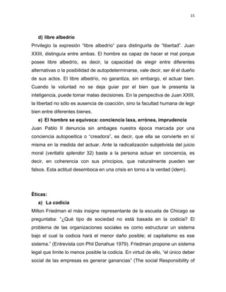 15 
 
d) libre albedrío
Privilegio la expresión “libre albedrío” para distinguirla de “libertad”. Juan
XXIII, distinguía entre ambas. El hombre es capaz de hacer el mal porque
posee libre albedrío, es decir, la capacidad de elegir entre diferentes
alternativas o la posibilidad de autopdeterminarse, vale decir, ser él el dueño
de sus actos. El libre albedrío, no garantiza, sin embargo, el actuar bien.
Cuando la voluntad no se deja guiar por el bien que le presenta la
inteligencia, puede tomar malas decisiones. En la perspectiva de Juan XXIII,
la libertad no sólo es ausencia de coacción, sino la facultad humana de legir
bien entre diferentes bienes.
e) El hombre se equivoca: conciencia laxa, errónea, imprudencia
Juan Pablo II denuncia sin ambages nuestra época marcada por una
conciencia autopoeitica o “creadora”, es decir, que ella se convierte en sí
misma en la medida del actuar. Ante la radicalización subjetivista del juicio
moral (veritatis splendor 32) basta a la persona actuar en conciencia, es
decir, en coherencia con sus principios, que naturalmente pueden ser
falsos. Esta actitud desemboca en una crisis en torno a la verdad (idem).
Éticas:
a) La codicia
Milton Friedman el más insigne representante de la escuela de Chicago se
preguntaba: “¿Qué tipo de sociedad no está basada en la codicia? El
problema de las organizaciones sociales es como estructurar un sistema
bajo el cual la codicia hará el menor daño posible; el capitalismo es ese
sistema.” (Entrevista con Phil Donahue 1979). Friedman propone un sistema
legal que limite lo menos posible la codicia. En virtud de ello, “el único deber
social de las empresas es generar ganancias” (The social Responsibility of
 