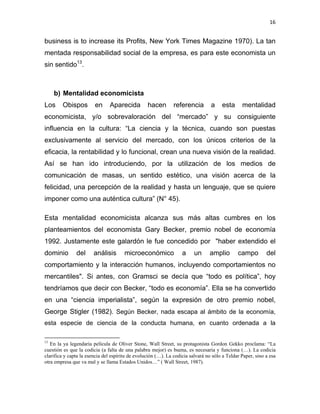 16 
 
business is to increase its Profits, New York Times Magazine 1970). La tan
mentada responsabilidad social de la empresa, es para este economista un
sin sentido13
.
b) Mentalidad economicista
Los Obispos en Aparecida hacen referencia a esta mentalidad
economicista, y/o sobrevaloración del “mercado” y su consiguiente
influencia en la cultura: “La ciencia y la técnica, cuando son puestas
exclusivamente al servicio del mercado, con los únicos criterios de la
eficacia, la rentabilidad y lo funcional, crean una nueva visión de la realidad.
Así se han ido introduciendo, por la utilización de los medios de
comunicación de masas, un sentido estético, una visión acerca de la
felicidad, una percepción de la realidad y hasta un lenguaje, que se quiere
imponer como una auténtica cultura” (N° 45).
Esta mentalidad economicista alcanza sus más altas cumbres en los
planteamientos del economista Gary Becker, premio nobel de economía
1992. Justamente este galardón le fue concedido por "haber extendido el
dominio del análisis microeconómico a un amplio campo del
comportamiento y la interacción humanos, incluyendo comportamientos no
mercantiles". Si antes, con Gramsci se decía que “todo es política”, hoy
tendríamos que decir con Becker, “todo es economía”. Ella se ha convertido
en una “ciencia imperialista”, según la expresión de otro premio nobel,
George Stigler (1982). Según Becker, nada escapa al ámbito de la economía,
esta especie de ciencia de la conducta humana, en cuanto ordenada a la
                                                            
13
En la ya legendaria película de Oliver Stone, Wall Street, su protagonista Gordon Gekko proclama: “La
cuestión es que la codicia (a falta de una palabra mejor) es buena, es necesaria y funciona (…). La codicia
clarifica y capta la esencia del espíritu de evolución (…). La codicia salvará no sólo a Teldar Paper, sino a esa
otra empresa que va mal y se llama Estados Unidos…” ( Wall Street, 1987).
 
 