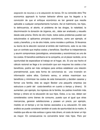 17 
 
asignación de recursos o a la adquisición de bienes. En su conocida obra The
economics approach to human behavior afirma que ha llegado a la
convicción de que el enfoque económico es tan general que resulta
aplicable a cualquier comportamiento humano. Así el matrimonio, los hijos,
la delincuencia, el aborto, el problema de las drogas, la natalidad, la
discriminación la donación de órganos, etc., debe ser analizado y resuelto
desde este prisma. Dicho de otro modo, todos estos problemas pueden ser
solucionados si aplicamos principios económicos, como por ejemplo, el
costo y beneficio, y no de otra índole, como morales o políticos. Si llevamos
su teoría de la elección racional al ámbito del matrimonio, este no es más
que un contrato que implica costos y beneficios. Sacrificar la independencia
y asumir compromisos (psicológicos, emocionales y económicos) es uno de
los costos. El beneficio estribaría en la compañía, en el placer recibido, en la
oportunidad de especializar el trabajo en el hogar, etc. Si una vez hecho el
cálculo racional se llega a la conclusión que son mayores los costos a los
beneficios, podría ser más ventajoso para ambos establecer una relación
prematrimonial, pues esta forma de convivencia es una inversión en
información sobre ellos. Contrario sensu, si ambos maximizan sus
beneficios y minimizan los costos de esta transacción y deciden casarse y
formar una familia, ésta es según Becker una pequeña empresa (se
estructura a partir del costo-beneficio en cuanto a tiempo y dinero). Si
aumentan, por ejemplo, los ingresos de la familia, los padres invertirán más
tiempo y dinero en la educación de sus hijos. Estos, a su vez, deben ser
considerados como bienes de consumo, puesto que al igual que otras
mercancías, generan satisfacciones y poseen un precio, por ejemplo,
medido en el tiempo y en los bienes asociados a su educación. En este
análisis se puede considerar también el costo de oportunidad de la madre. A
medida que ella es más exitosa o gana más dinero, el costo de tener un hijo
es mayor. En consecuencia no convendría tener más hijos. Pero por
 