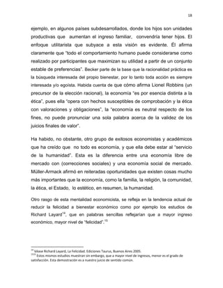 18 
 
ejemplo, en algunos países subdesarrollados, donde los hijos son unidades
productivas que aumentan el ingreso familiar, convendría tener hijos. El
enfoque utilitarista que subyace a esta visión es evidente. Él afirma
claramente que “todo el comportamiento humano puede considerarse como
realizado por participantes que maximizan su utilidad a partir de un conjunto
estable de preferencias”. Becker parte de la base que la racionalidad práctica es
la búsqueda interesada del propio bienestar, por lo tanto toda acción es siempre
interesada y/o egoísta. Habida cuenta de que cómo afirma Lionel Robbins (un
precursor de la elección racional), la economía “es por esencia distinta a la
ética”, pues ella “opera con hechos susceptibles de comprobación y la ética
con valoraciones y obligaciones”, la “economía es neutral respecto de los
fines, no puede pronunciar una sola palabra acerca de la validez de los
juicios finales de valor”.
Ha habido, no obstante, otro grupo de exitosos economistas y académicos
que ha creído que no todo es economía, y que ella debe estar al “servicio
de la humanidad”. Esta es la diferencia entre una economía libre de
mercado con (correcciones sociales) y una economía social de mercado.
Müller-Armack afirmó en reiteradas oportunidades que existen cosas mucho
más importantes que la economía, como la familia, la religión, la comunidad,
la ética, el Estado, lo estético, en resumen, la humanidad.
Otro rasgo de esta mentalidad economicista, se refleja en la tendencia actual de
reducir la felicidad a bienestar económico como por ejemplo los estudios de
Richard Layard14
, que en palabras sencillas reflejarían que a mayor ingreso
económico, mayor nivel de “felicidad”.15
                                                            
14
 Véase Richard Layard, La Felicidad. Ediciones Taurus, Buenos Aires 2005. 
1515
 Estos mismos estudios muestran sin embargo, que a mayor nivel de ingresos, menor es el grado de 
satisfacción. Esta demostración es a nuestro juicio de sentido común. 
 