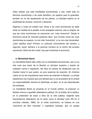 19 
 
Cabe señalar que esta mentalidad economicista, o sea, medir todo en
términos económicos o de costo beneficio, sin espacio para la gratuidad,
también se ha ido apoderando de los pobres. La felicidad estaría en la
posibilidad de comprar, consumir y desechar.
Digamos a modo de colofón que, frente a las crisis económicas se debe
evitar en medida de lo posible, la tan arraigada creencia, casi un dogma, de
que las crisis económicas se solucionan con “más economía”. Desde la
economía social de mercado podemos decir, que muchas veces las crisis
económicas se superan, no con más “economía”, si no con mas humanidad.
¿Qué significa esto? Primero un profundo conocimiento del hombre, y
segundo, poner siempre a la persona humana en el centro del proceso
económico. Dicho de otro modo, hay que humanizar la economía.
c) Mentalidad liberal
La mentalidad liberal está unida con la mentalidad economicista, que no es
otra cosa que hacer de la libertad un principio supremo y exento de
cualquier norma o regulación. Ser libre es carecer de obstáculos que me
impidan hacer lo que quiera, es pura ausencia de coacción. En América
Latina se ha ido enquistando esta forma de entender la libertad. La simple
experiencia nos muestra que una libertad que no se acompaña de la verdad
y/o responsabilidad, termina en libertinaje, es decir, en el uso desordenado
de la libertad.
La mentalidad liberal se proyecta en el mundo político, al proponer un
Estado mínimo o guardián (liberalismo político). En el ámbito de lo público,
en la pretensión de sacar a Dios de la vida pública, negando toda
trascendencia (liberalismo de la razón como lo llamaba León XIII en si
encíclica Libertas, 1888). En el orden económico, se traduce en una
“economía de libre mercado” o capitalista (salvaje), que no acepta
 