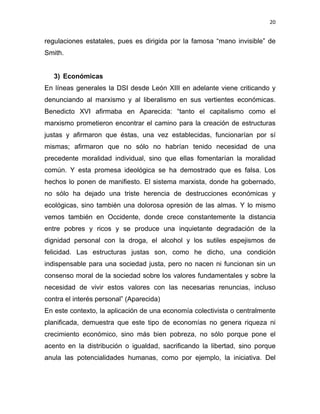 20 
 
regulaciones estatales, pues es dirigida por la famosa “mano invisible” de
Smith.
3) Económicas
En líneas generales la DSI desde León XIII en adelante viene criticando y
denunciando al marxismo y al liberalismo en sus vertientes económicas.
Benedicto XVI afirmaba en Aparecida: “tanto el capitalismo como el
marxismo prometieron encontrar el camino para la creación de estructuras
justas y afirmaron que éstas, una vez establecidas, funcionarían por sí
mismas; afirmaron que no sólo no habrían tenido necesidad de una
precedente moralidad individual, sino que ellas fomentarían la moralidad
común. Y esta promesa ideológica se ha demostrado que es falsa. Los
hechos lo ponen de manifiesto. El sistema marxista, donde ha gobernado,
no sólo ha dejado una triste herencia de destrucciones económicas y
ecológicas, sino también una dolorosa opresión de las almas. Y lo mismo
vemos también en Occidente, donde crece constantemente la distancia
entre pobres y ricos y se produce una inquietante degradación de la
dignidad personal con la droga, el alcohol y los sutiles espejismos de
felicidad. Las estructuras justas son, como he dicho, una condición
indispensable para una sociedad justa, pero no nacen ni funcionan sin un
consenso moral de la sociedad sobre los valores fundamentales y sobre la
necesidad de vivir estos valores con las necesarias renuncias, incluso
contra el interés personal” (Aparecida)
En este contexto, la aplicación de una economía colectivista o centralmente
planificada, demuestra que este tipo de economías no genera riqueza ni
crecimiento económico, sino más bien pobreza, no sólo porque pone el
acento en la distribución o igualdad, sacrificando la libertad, sino porque
anula las potencialidades humanas, como por ejemplo, la iniciativa. Del
 