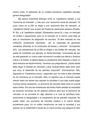 21 
 
mismo modo, la aplicación de un modelo económico capitalista (salvaje)
genera desigualdad.
Me parece importante distinguir entre un “capitalismo salvaje” y una
“economía de mercado”, y más aún, una “economía social de mercado”. El
juicio crítico de la DSI se dirige a una “economía libre de mercado”, al
“capitalismo liberal” que al decir de Puebla es claramente opresivo (Puebla,
N° 92), o al “capitalismo salvaje” (Centesimus annus 8), o sea, un mercado
sin límites o regulaciones, pero no al mercado en sí mismo, pues éste es
solo un mecanismo de asignación de recursos. “El libre mercado es una
institución socialmente importante por su capacidad de garantizar
resultados eficientes en la producción de bienes y servicios” (Compendio
347). Las advertencias de la DSI se dirigen a los límites del mercado. Así
queda de manifiesto, por ejemplo, en Santo Domingo: “conscientes de que
se está gestando un nuevo orden económico mundial que afecta a América
Latina y el Caribe, la Iglesia desde su perspectiva está obligada a hacer un
serio esfuerzo de discernimiento. Tenemos que preguntarnos: ¿hasta dónde
debe llegar la libertad de mercado? ¿Qué características debe tener para
que sirva al desarrollo de las grandes mayorías?” (Conclusiones 194).
Siguiendo la “Centesimus annus”, responden que “es lícita la libre actividad
de los individuos en el mercado. Esto no significa que el mercado pueda
ofrecer todos los bienes que requiere la sociedad ni que ésta pueda pagar
muchos bienes necesarios. La economía de mercado debe tener en cuenta
estos límites. Por eso las enseñanzas del Santo Padre señalan la necesidad
de acciones concretas de los poderes públicos para que la economía de
mercado no se convierta en algo absoluto a lo cual se sacrifique todo,
acentuando la desigualdad y la marginación de las grandes mayorías. No
puede haber una economía de mercado creativa y al mismo tiempo
socialmente justa, sin un sólido compromiso de toda la sociedad y sus
actores con la solidaridad a través de un marco jurídico que asegure el valor
 