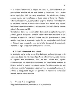 22 
 
de la persona, la honradez, el respeto a la vida y la justicia distributiva, y la
preocupación efectiva por los más pobres. (Conclusiones, 2.2.8. Nuevo
orden económico, 195). A mayor abundancia: “los ajustes económicos,
aunque puedan ser beneficiosos a largo plazo, al frenar la inflación y
estabilizar la economía, suelen producir un grave deterioro del nivel de vida
de los pobres. Por eso, el Estado está obligado en la medida de lo posible,
pero sincera y generosamente, a compensar los costos sociales de los más
pobres” (Conclusiones 196)
Como hemos dicho, una economía libre de mercado o capitalista no genera
pobreza, pero si desigualdad como un efecto natural de la aplicación de sus
principios económicos. Una economía de mercado, puede generar costos
sociales muy altos, si no se deja regular. En una genuina Economía Social
de Mercado esto no sucede, pues como lo ha demostrado la experiencia
alemana, se logra un equilibrio entre igualdad y libertad.
4) Sociales: el deterioro de la familia
La disolución de la familia en América Latina es un fenómeno que va in
crescendo. Cada día más nacen hijos fuera del matrimonio, cada día más
se separan más matrimonios, cada día más existen más hogares
monoparentales. La violencia intrafamiliar es pan de cada día, las leyes de
divorcio facilitan el quiebre de los matrimonios. También observamos una
paternidad ausente. Todos estos problemas traen aparejados fenómenos de
pobreza y desigualdad. Leyes que permiten el matrimonio homosexual
también atentan contra la familia.
II. Causas de la prosperidad
Preguntémonos también por la causas de la prosperidad
 