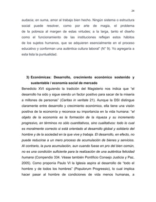 24 
 
audacia; en suma, amor al trabajo bien hecho. Ningún sistema o estructura
social puede resolver, como por arte de magia, el problema
de la pobreza al margen de estas virtudes; a la larga, tanto el diseño
como el funcionamiento de las instituciones reflejan estos hábitos
de los sujetos humanos, que se adquieren esencialmente en el proceso
educativo y conforman una auténtica cultura laboral” (N° 9). Yo agregaría a
esta lista la puntualidad.
3) Económicas: Desarrollo, crecimiento económico sostenido y
sustentable / economía social de mercado
Benedicto XVI siguiendo la tradición del Magisterio nos indica que “el
desarrollo ha sido y sigue siendo un factor positivo para sacar de la miseria
a millones de personas” (Caritas in veritate 21). Aunque la DSI distingue
claramente entre desarrollo y crecimiento económico, ella tiene una visión
positiva de la economía y reconoce su importancia en la vida humana: “el
objeto de la economía es la formación de la riqueza y su incremento
progresivo, en términos no sólo cuantitativos, sino cualitativos: todo lo cual
es moralmente correcto si está orientado al desarrollo global y solidario del
hombre y de la sociedad en la que vive y trabaja. El desarrollo, en efecto, no
puede reducirse a un mero proceso de acumulación de bienes y servicios.
Al contrario, la pura acumulación, aun cuando fuese en pro del bien común,
no es una condición suficiente para la realización de una auténtica felicidad
humana (Compendio 334. Véase también Pontificio Consejo Justicia y Paz,
2005). Como proponía Paulo VI la Iglesia aspira al desarrollo de “todo el
hombre y de todos los hombres” (Populorum Progressio), lo cual implica
hacer pasar al hombre de condiciones de vida menos humanas, a
 