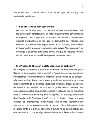 25 
 
condiciones más humanas (idem). Esto no se logra, sin embargo, sin
crecimiento económico.
.
4) Sociales: familias bien constituidas
Así como las familias rotas o en crisis son también causa de la pobreza,
las familias bien constituidas es un factor muy importante por ejemplo en
la superación de la pobreza. En mi país se han hecho interesantes
estudios comparativos en los que se demuestra que hogares bien
constituidos salieron más rápidamente de la pobreza, que aquellos
monoparentales o con graves conductas disruptivas. No es necesario ser
sociólogo o psicólogo para darse cuenta de que en aquellos hogares
unidos por el amor es más fácil emprender tareas comunes.
III. ¿Propone la DSI algún modelo económico en particular?
En múltiples documentos y encíclicas los Papas nos han señalado que la
“Iglesia no tiene modelos para proponer”, ni “soluciones técnicas que ofrecer
y no pretende ‘de ninguna manera mezclarse en la política de los Estados’”
(Caritas in veritate). Los modelos reales y verdaderamente eficaces pueden
nacer solamente de las diversas situaciones históricas, gracias al esfuerzo
de todos los responsables que afronten los problemas concretos en todos
sus aspectos sociales, económicos, políticos y culturales que se relacionan
entre si" (centesimus annus 43). Esto no significa, sin embargo, que ella se
desentienda de la "cuestión social"; por el contrario, ofrece una gran
cantidad de orientaciones ético-sociales para la vida económica que
concuerdan con una economía social de mercado. De la independencia de
la Iglesia frente a la política, economía o cultura no se puede deducir que
ella sea neutral o que no diga absolutamente nada frente a los diversos
 