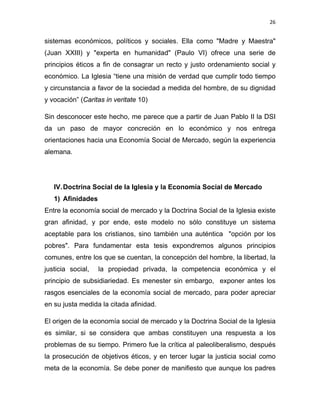 26 
 
sistemas económicos, políticos y sociales. Ella como "Madre y Maestra"
(Juan XXIII) y "experta en humanidad" (Paulo VI) ofrece una serie de
principios éticos a fin de consagrar un recto y justo ordenamiento social y
económico. La Iglesia “tiene una misión de verdad que cumplir todo tiempo
y circunstancia a favor de la sociedad a medida del hombre, de su dignidad
y vocación” (Caritas in veritate 10)
Sin desconocer este hecho, me parece que a partir de Juan Pablo II la DSI
da un paso de mayor concreción en lo económico y nos entrega
orientaciones hacia una Economía Social de Mercado, según la experiencia
alemana.
IV.Doctrina Social de Ia Iglesia y la Economía Social de Mercado
1) Afinidades
Entre la economía social de mercado y la Doctrina Social de la Iglesia existe
gran afinidad, y por ende, este modelo no sólo constituye un sistema
aceptable para los cristianos, sino también una auténtica "opción por los
pobres". Para fundamentar esta tesis expondremos algunos principios
comunes, entre los que se cuentan, la concepción del hombre, la libertad, la
justicia social, la propiedad privada, la competencia económica y el
principio de subsidiariedad. Es menester sin embargo, exponer antes los
rasgos esenciales de la economía social de mercado, para poder apreciar
en su justa medida la citada afinidad.
El origen de la economía social de mercado y la Doctrina Social de la Iglesia
es similar, si se considera que ambas constituyen una respuesta a los
problemas de su tiempo. Primero fue la crítica al paleoliberalismo, después
la prosecución de objetivos éticos, y en tercer lugar la justicia social como
meta de la economía. Se debe poner de manifiesto que aunque los padres
 