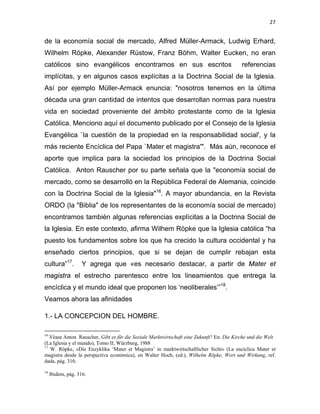 27 
 
de la economía social de mercado, Alfred Müller-Armack, Ludwig Erhard,
Wilhelm Röpke, Alexander Rüstow, Franz Böhm, Walter Eucken, no eran
católicos sino evangélicos encontramos en sus escritos referencias
implícitas, y en algunos casos explícitas a la Doctrina Social de la Iglesia.
Así por ejemplo Müller-Armack enuncia: "nosotros tenemos en la última
década una gran cantidad de intentos que desarrollan normas para nuestra
vida en sociedad proveniente del ámbito protestante como de la Iglesia
Católica. Menciono aquí el documento publicado por el Consejo de la Iglesia
Evangélica `la cuestión de la propiedad en la responsabilidad social', y la
más reciente Encíclica del Papa `Mater et magistra'". Más aún, reconoce el
aporte que implica para la sociedad los principios de la Doctrina Social
Católica. Anton Rauscher por su parte señala que la "economía social de
mercado, como se desarrolló en la República Federal de Alemania, coincide
con la Doctrina Social de la Iglesia"16
. A mayor abundancia, en la Revista
ORDO (la "Biblia" de los representantes de la economía social de mercado)
encontramos también algunas referencias explícitas a la Doctrina Social de
la Iglesia. En este contexto, afirma Wilhem Röpke que la Iglesia católica “ha
puesto los fundamentos sobre los que ha crecido la cultura occidental y ha
enseñado ciertos principios, que si se dejan de cumplir rebajan esta
cultura”17
. Y agrega que «es necesario destacar, a partir de Mater et
magistra el estrecho parentesco entre los lineamientos que entrega la
encíclica y el mundo ideal que proponen los ‘neoliberales’”18
.
Veamos ahora las afinidades
1.- LA CONCEPCION DEL HOMBRE.
                                                            
16
Véase Anton Rauscher, Gibt es für die Soziale Marktwirtschaft eine Zukunft? En: Die Kirche und die Welt
(La Iglesia y el mundo), Tomo II, Würzburg, 1988 
17
W. Röpke, «Die Enzyklika ‘Mater et Magistra’ in marktwirtschaftlicher Sicht» (La encíclica Mater et
magistra desde la perspectiva económica), en Walter Hoch, (ed.), Wilhelm Röpke, Wort und Wirkung, ref.
dada, pág. 310.
 
18
Ibidem, pág. 316. 
 